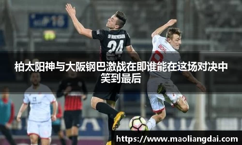 柏太阳神与大阪钢巴激战在即谁能在这场对决中笑到最后